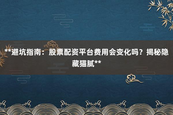 **避坑指南：股票配资平台费用会变化吗？揭秘隐藏猫腻**