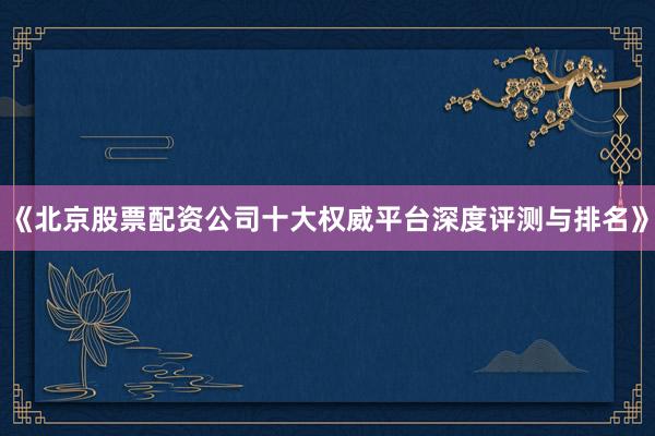 《北京股票配资公司十大权威平台深度评测与排名》