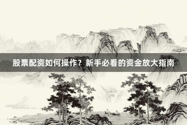 股票配资如何操作？新手必看的资金放大指南