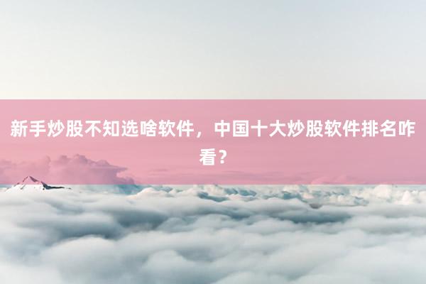 新手炒股不知选啥软件，中国十大炒股软件排名咋看？