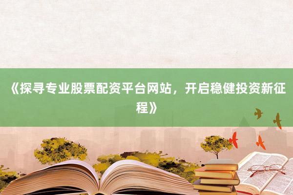 《探寻专业股票配资平台网站,开启稳健投资新征程》