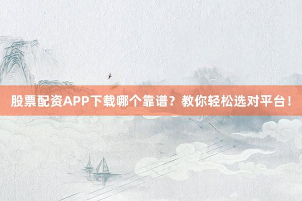 股票配资APP下载哪个靠谱？教你轻松选对平台！
