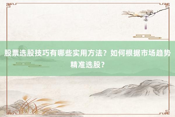 股票选股技巧有哪些实用方法?如何根据市场趋势精准选股?