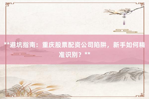 **避坑指南：重庆股票配资公司陷阱，新手如何精准识别？**