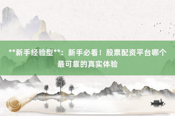 **新手经验型**：新手必看！股票配资平台哪个最可靠的真实体验