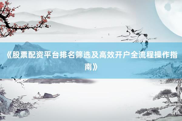 《股票配资平台排名筛选及高效开户全流程操作指南》