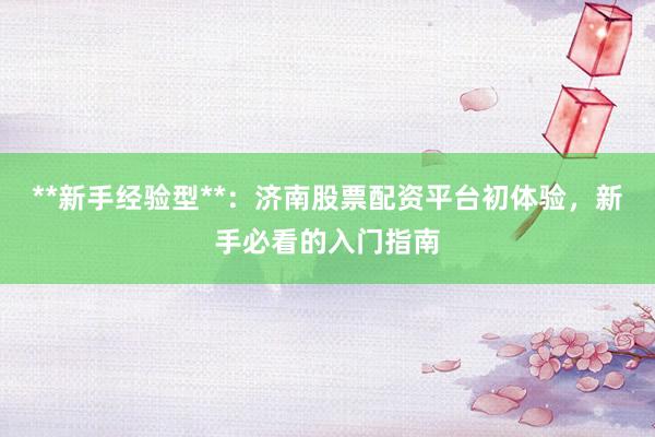 **新手经验型**：济南股票配资平台初体验，新手必看的入门指南