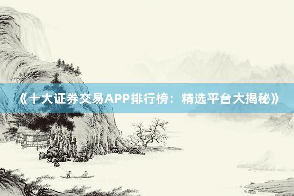 《十大证券交易APP排行榜：精选平台大揭秘》