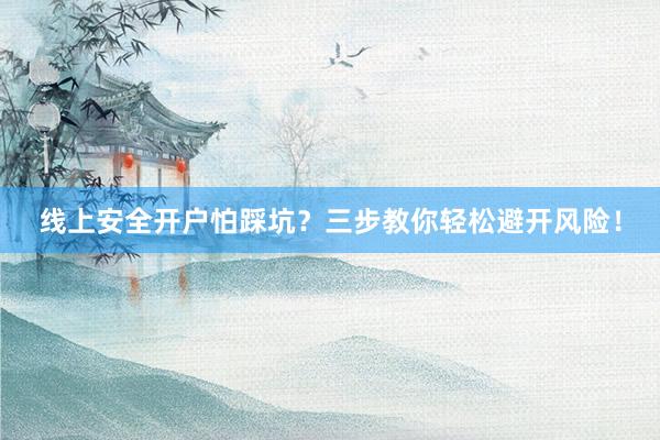 线上安全开户怕踩坑？三步教你轻松避开风险！