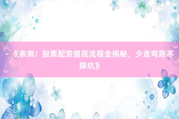 - 《亲测！股票配资提现流程全揭秘，少走弯路不踩坑》