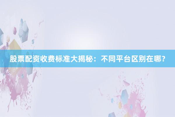 股票配资收费标准大揭秘：不同平台区别在哪？