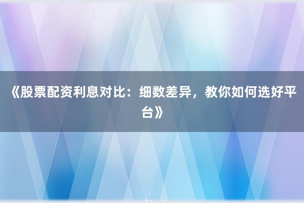 《股票配资利息对比：细数差异，教你如何选好平台》