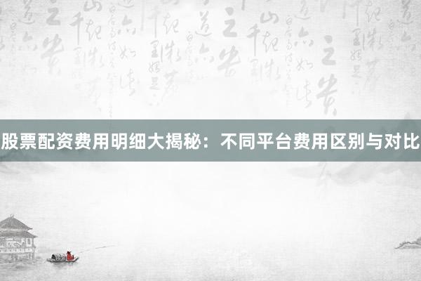 股票配资费用明细大揭秘：不同平台费用区别与对比
