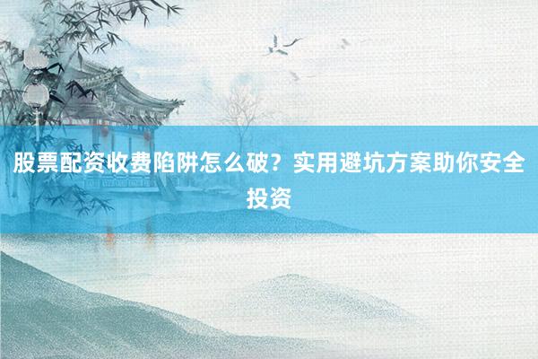 股票配资收费陷阱怎么破？实用避坑方案助你安全投资