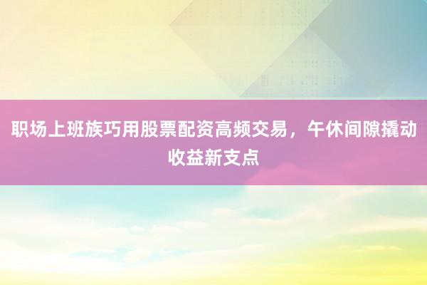 职场上班族巧用股票配资高频交易，午休间隙撬动收益新支点