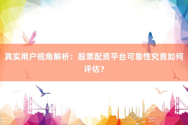 真实用户视角解析：股票配资平台可靠性究竟如何评估？