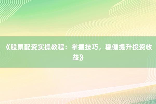 《股票配资实操教程：掌握技巧，稳健提升投资收益》