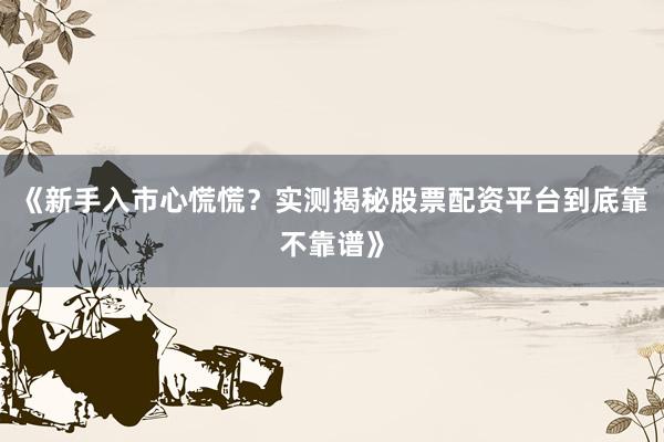 《新手入市心慌慌？实测揭秘股票配资平台到底靠不靠谱》