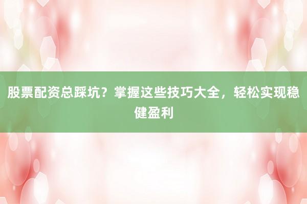 股票配资总踩坑？掌握这些技巧大全，轻松实现稳健盈利