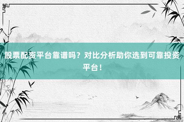 股票配资平台靠谱吗？对比分析助你选到可靠投资平台！