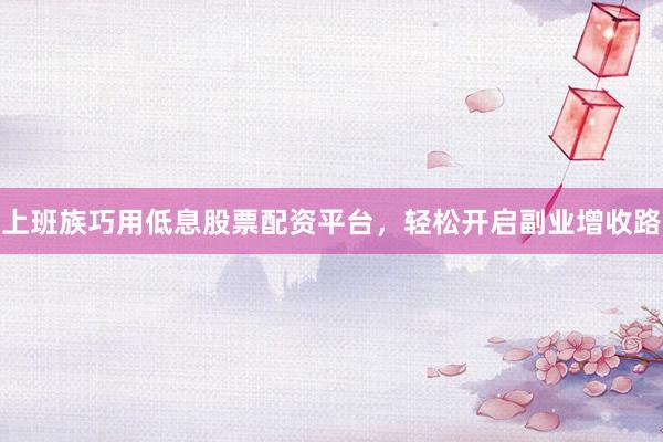 上班族巧用低息股票配资平台，轻松开启副业增收路