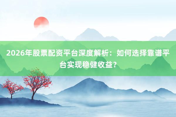 2026年股票配资平台深度解析：如何选择靠谱平台实现稳健收益？