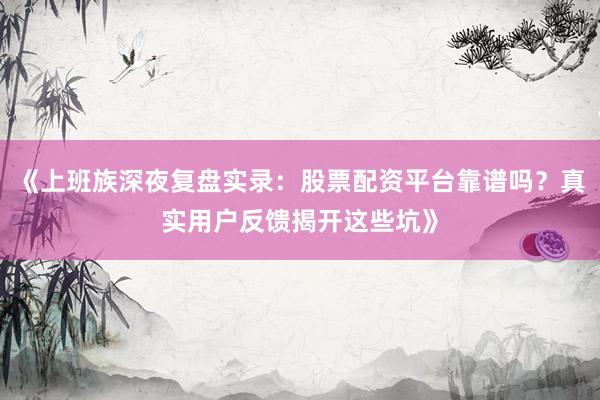 《上班族深夜复盘实录：股票配资平台靠谱吗？真实用户反馈揭开这些坑》