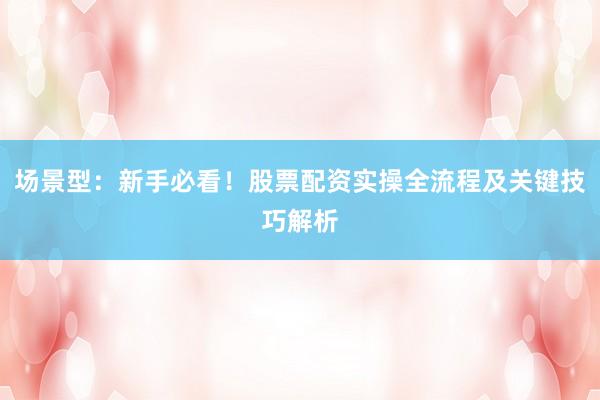 场景型：新手必看！股票配资实操全流程及关键技巧解析