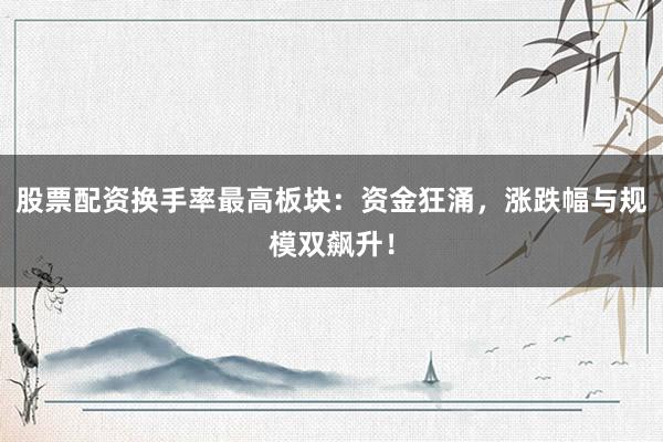 股票配资换手率最高板块：资金狂涌，涨跌幅与规模双飙升！