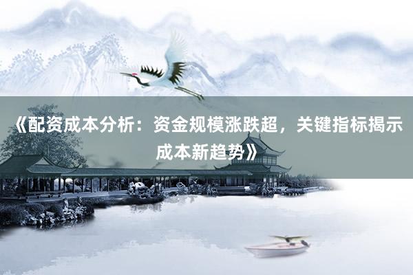 《配资成本分析：资金规模涨跌超，关键指标揭示成本新趋势》