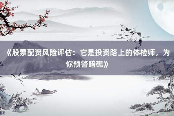 《股票配资风险评估：它是投资路上的体检师，为你预警暗礁》