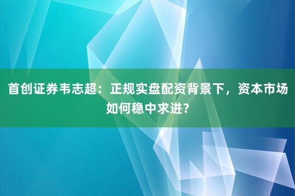 首创证券韦志超：正规实盘配资背景下，资本市场如何稳中求进？