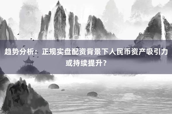 趋势分析：正规实盘配资背景下人民币资产吸引力或持续提升？