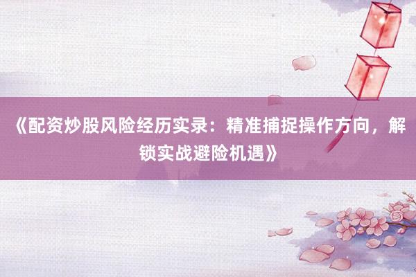 《配资炒股风险经历实录：精准捕捉操作方向，解锁实战避险机遇》