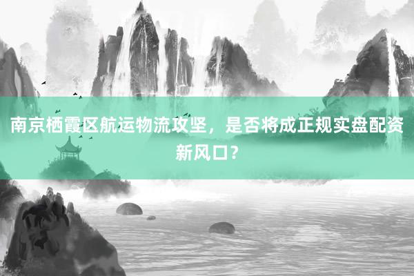 南京栖霞区航运物流攻坚，是否将成正规实盘配资新风口？