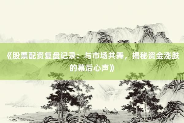 《股票配资复盘记录：与市场共舞，揭秘资金涨跌的幕后心声》