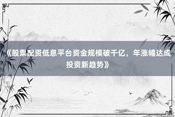 《股票配资低息平台资金规模破千亿，年涨幅达成投资新趋势》