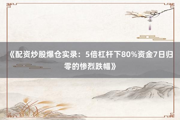《配资炒股爆仓实录：5倍杠杆下80%资金7日归零的惨烈跌幅》