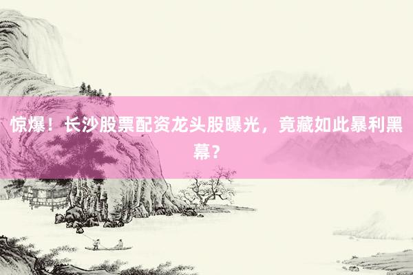 惊爆！长沙股票配资龙头股曝光，竟藏如此暴利黑幕？
