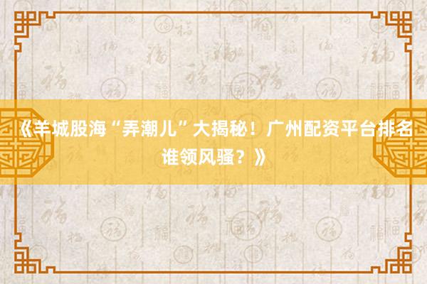 《羊城股海“弄潮儿”大揭秘！广州配资平台排名谁领风骚？》