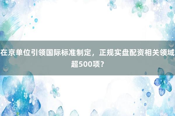 在京单位引领国际标准制定，正规实盘配资相关领域超500项？