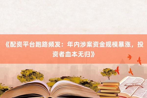 《配资平台跑路频发：年内涉案资金规模暴涨，投资者血本无归》
