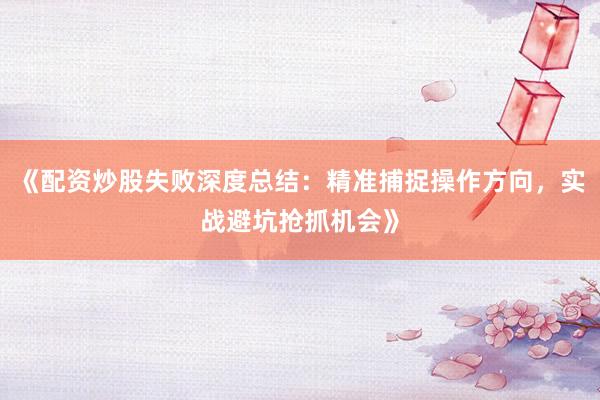 《配资炒股失败深度总结：精准捕捉操作方向，实战避坑抢抓机会》