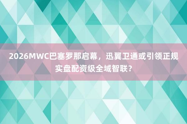 2026MWC巴塞罗那启幕，迅翼卫通或引领正规实盘配资级全域智联？