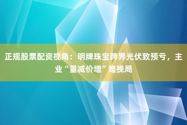 正规股票配资视角：明牌珠宝跨界光伏致预亏，主业“量减价增”难挽局