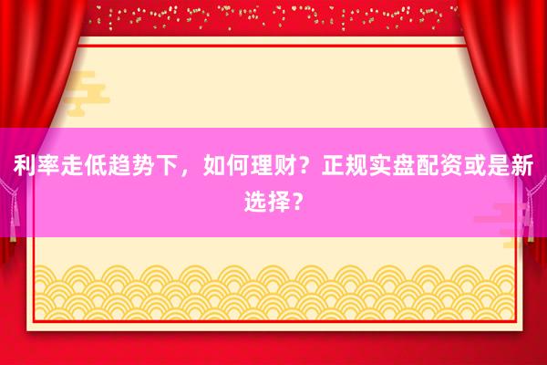 利率走低趋势下，如何理财？正规实盘配资或是新选择？