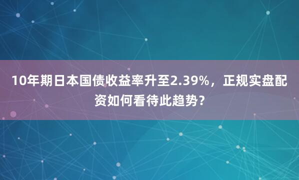 10年期日本国债收益率升至2.39%，正规实盘配资如何看待此趋势？