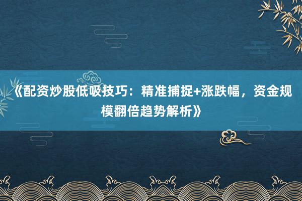 《配资炒股低吸技巧：精准捕捉+涨跌幅，资金规模翻倍趋势解析》