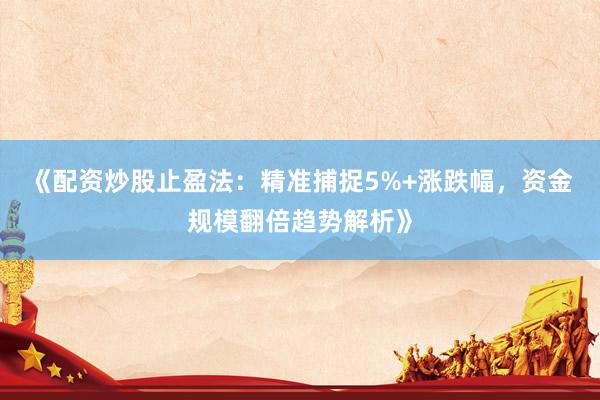 《配资炒股止盈法：精准捕捉5%+涨跌幅，资金规模翻倍趋势解析》