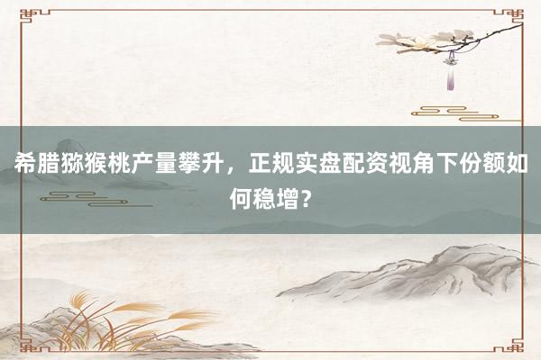 希腊猕猴桃产量攀升，正规实盘配资视角下份额如何稳增？